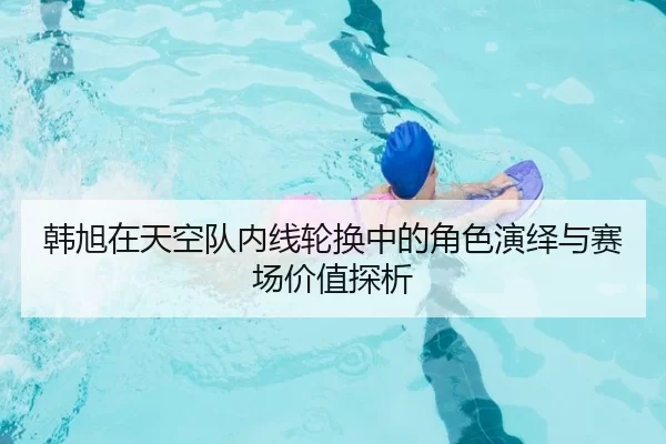韩旭在天空队内线轮换中的角色演绎与赛场价值探析（iGame）