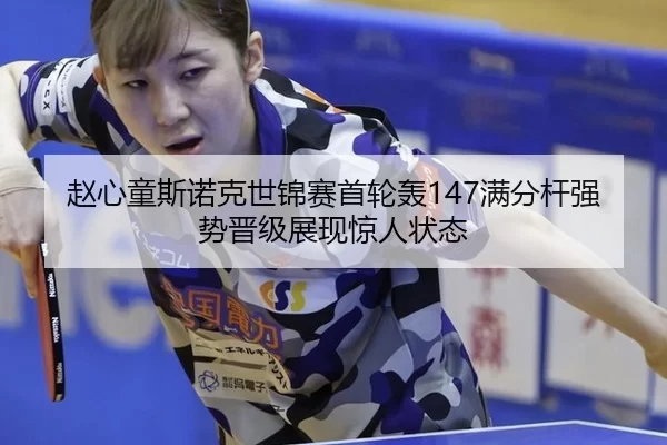 赵心童斯诺克世锦赛首轮轰147满分杆强势晋级展现惊人状态